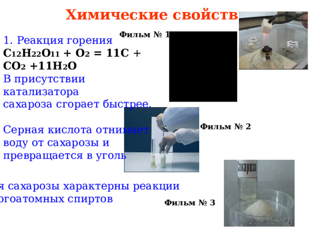 Химические свойства Фильм № 1  1. Реакция горения С 12 Н 22 О 11 + О 2 = 11С + СО 2  +11Н 2 О В присутствии катализатора сахароза сгорает быстрее. Серная кислота отнимает воду от сахарозы и превращается в уголь Фильм № 2 Для сахарозы характерны реакции многоатомных спиртов Фильм № 3  
