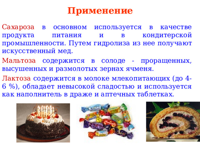 Применение Сахароза в основном используется в качестве продукта питания и в кондитерской промышленности. Путем  гидролиза  из нее получают искусственный мед. Мальтоза содержится в солоде - проращенных, высушенных и размолотых зернах ячменя. Лактоза содержится в молоке млекопитающих (до 4-6 %), обладает невысокой сладостью и используется как наполнитель в драже и аптечных таблетках. 