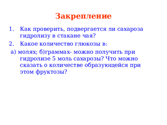 Закрепление Как проверить, подвергается ли сахароза гидролизу в стакане чая? Какое количество глюкозы в:  а) молях; б)граммах- можно получить при гидролизе 5 моль сахарозы? Что можно сказать о количестве образующейся при этом фруктозы? 
