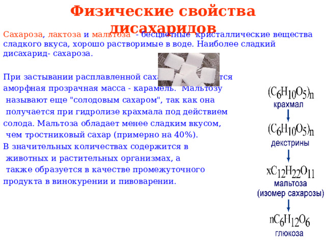Физические свойства дисахаридов Сахароза , лактоза и мальтоза - бесцветные кристаллические вещества сладкого вкуса, хорошо растворимые в воде. Наиболее сладкий дисахарид- сахароза. При застывании расплавленной сахарозы образуется аморфная прозрачная масса - карамель. Мальтозу  называют еще 
