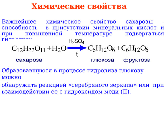 Химические свойства Важнейшее химическое свойство сахарозы - способность в  присутствии минеральных кислот и при повышенной  температуре подвергаться гидролизу: Образовавшуюся в процессе гидролиза глюкозу можно обнаружить  реакцией «серебряного зеркала» или при  взаимодействии ее с  гидроксидом меди ( II) . 
