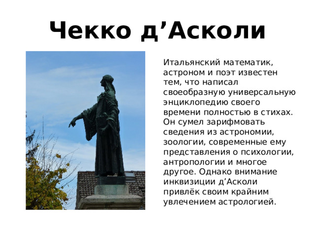Чекко д’Асколи Итальянский математик, астроном и поэт известен тем, что написал своеобразную универсальную энциклопедию своего времени полностью в стихах. Он сумел зарифмовать сведения из астрономии, зоологии, современные ему представления о психологии, антропологии и многое другое. Однако внимание инквизиции д’Асколи привлёк своим крайним увлечением астрологией. 