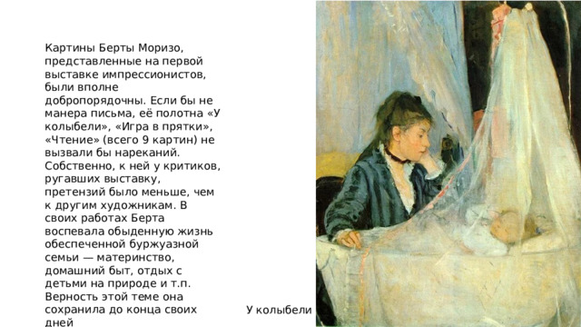 Картины Берты Моризо, представленные на первой выставке импрессионистов, были вполне добропорядочны. Если бы не манера письма, её полотна «У колыбели», «Игра в прятки», «Чтение» (всего 9 картин) не вызвали бы нареканий. Собственно, к ней у критиков, ругавших выставку, претензий было меньше, чем к другим художникам. В своих работах Берта воспевала обыденную жизнь обеспеченной буржуазной семьи — материнство, домашний быт, отдых с детьми на природе и т.п. Верность этой теме она сохранила до конца своих дней У колыбели 