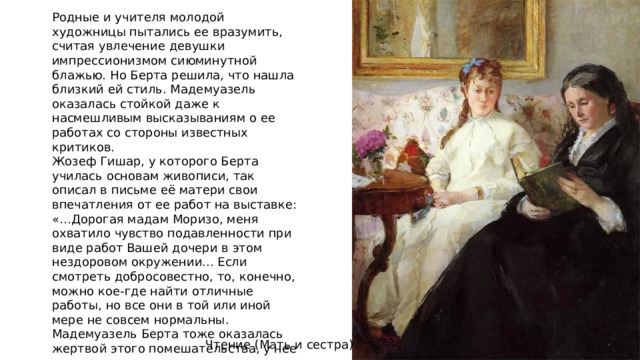 Родные и учителя молодой художницы пытались ее вразумить, считая увлечение девушки импрессионизмом сиюминутной блажью. Но Берта решила, что нашла близкий ей стиль. Мадемуазель оказалась стойкой даже к насмешливым высказываниям о ее работах со стороны известных критиков. Жозеф Гишар, у которого Берта училась основам живописи, так описал в письме её матери свои впечатления от ее работ на выставке: «…Дорогая мадам Моризо, меня охватило чувство подавленности при виде работ Вашей дочери в этом нездоровом окружении... Если смотреть добросовестно, то, конечно, можно кое-где найти отличные работы, но все они в той или иной мере не совсем нормальны. Мадемуазель Берта тоже оказалась жертвой этого помешательства, у нее несколько свихнулись мозги...». Чтение (Мать и сестра) 