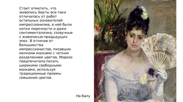 Стоит отметить, что живопись Берты все-таки отличалась от работ остальных основателей импрессионизма, в ней были нотки лиричности и даже сентиментализма, созвучные с живописью предыдущих эпох. В отличие от большинства импрессионистов, писавших мелкими мазками с четким разделением цветов, Моризо предпочитала писать широкими свободными мазками, используя традиционные приемы смешения цветов. На балу 