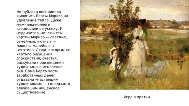 Но публика восприняла живопись Берты Моризо на удивление тепло. Даже мужчины-коллеги завидовали ее успеху. И неудивительно: сюжеты картин Моризо — светлые, семейные, уютные — лишены малейшего негатива. Люди, которым не хватало ощущения спокойствия, счастья, раскупали произведения художницы в мгновение ока. Сама Берта часть заработанных денег отдавала «настоящим художникам» — голодным и влачившим нищенское существование. Игра в прятки 