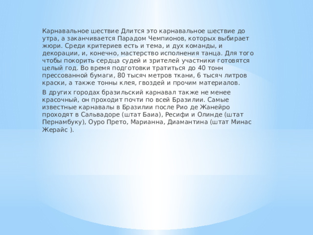 Карнавальное шествие Длится это карнавальное шествие до утра, а заканчивается Парадом Чемпионов, которых выбирает жюри. Среди критериев есть и тема, и дух команды, и декорации, и, конечно, мастерство исполнения танца. Для того чтобы покорить сердца судей и зрителей участники готовятся целый год. Во время подготовки тратиться до 40 тонн прессованной бумаги, 80 тысяч метров ткани, 6 тысяч литров краски, а также тонны клея, гвоздей и прочим материалов. В других городах бразильский карнавал также не менее красочный, он проходит почти по всей Бразилии. Самые известные карнавалы в Бразилии после Рио де Жанейро проходят в Сальвадоре (штат Баиа), Ресифи и Олинде (штат Пернамбуку), Оуро Прето, Марианна, Диамантина (штат Минас Жерайс ). 
