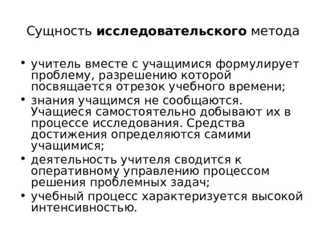 Сущность исследовательского метода учитель вместе с учащимися формулирует проблему, разрешению которой посвящается отрезок учебного времени; знания учащимся не сообщаются. Учащиеся самостоятельно добывают их в процессе исследования. Средства достижения определяются самими учащимися; деятельность учителя сводится к оперативному управлению процессом решения проблемных задач; учебный процесс характеризуется высокой интенсивностью. 