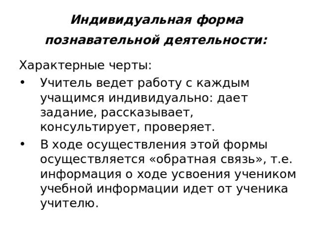 Индивидуальная форма  познавательной деятельности:  Характерные черты: Учитель ведет работу с каждым учащимся индивидуально: дает задание, рассказывает, консультирует, проверяет. В ходе осуществления этой формы осуществляется «обратная связь», т.е. информация о ходе усвоения учеником учебной информации идет от ученика учителю. 