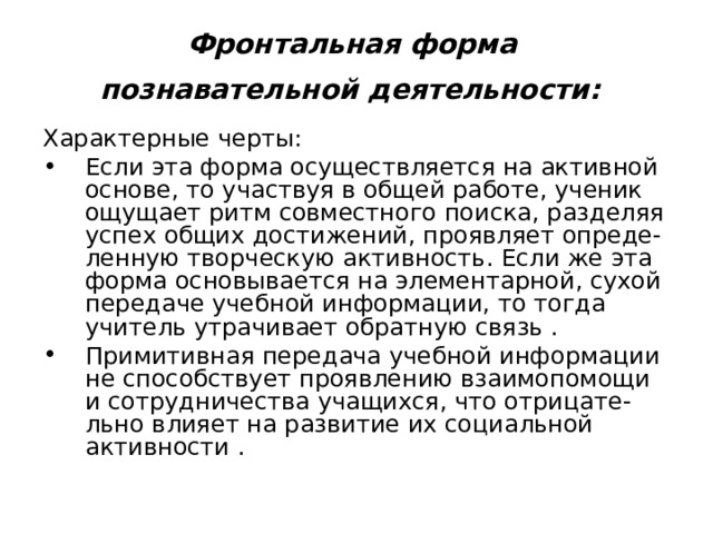 Фронтальная  форма  познавательной деятельности:  Характерные черты: Если эта форма осуществляется на активной основе, то участвуя в общей работе, ученик ощущает ритм совместного поиска, разделяя успех общих достижений, проявляет опреде-ленную творческую активность. Если же эта форма основывается на элементарной, сухой передаче учебной информации, то тогда учитель утрачивает обратную связь . Примитивная передача учебной информации не способствует проявлению взаимопомощи и сотрудничества учащихся, что отрицате-льно влияет на развитие их социальной активности . 