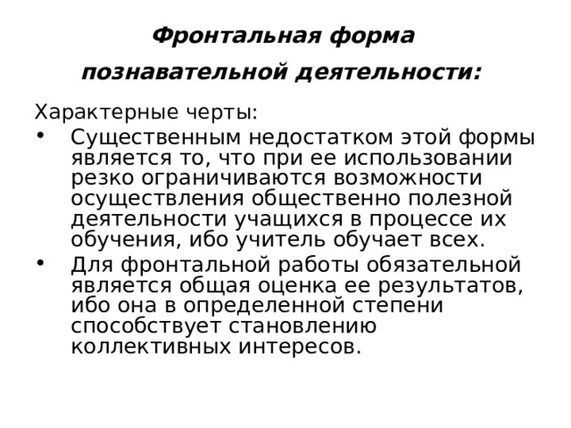 Фронтальная  форма  познавательной деятельности:  Характерные черты: Существенным недостатком этой формы является то, что при ее использовании резко ограничиваются возможности осуществления общественно полезной деятельности учащихся в процессе их обучения, ибо учитель обучает всех. Для фронтальной работы обязательной является общая оценка ее результатов, ибо она в определенной степени способствует становлению коллективных интересов. 