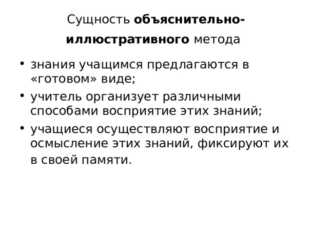 Сущность объяснительно-иллюстративного метода  знания учащимся предлагаются в «готовом» виде; учитель организует различными способами восприятие этих знаний; учащиеся осуществляют восприятие и осмысление этих знаний, фиксируют их в своей памяти.  