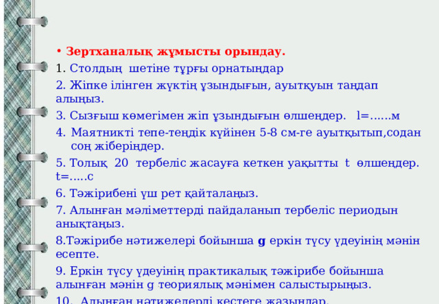 Зертханалық жұмысты орындау. 1. Столдың шетіне тұрғы орнатыңдар 2. Жіпке ілінген жүктің ұзындығын, ауытқуын таңдап алыңыз. 3. Сызғыш көмегімен жіп ұзындығын өлшеңдер. l=......м Маятникті тепе-теңдік күйінен 5-8 см-ге ауытқытып,содан соң жіберіңдер. 5. Толық 20 тербеліс жасауға кеткен уақытты t өлшеңдер. t=.....с 6. Тәжірибені үш рет қайталаңыз. 7. Алынған мәліметтерді пайдаланып тербеліс периодын анықтаңыз. 8.Тәжірибе нәтижелері бойынша g еркін түсу үдеуінің мәнін есепте. 9. Еркін түсу үдеуінің практикалық тәжірибе бойынша алынған мәнін g теориялық мәнімен салыстырыңыз. 10. Алынған нәтижелерді кестеге жазыңдар. 