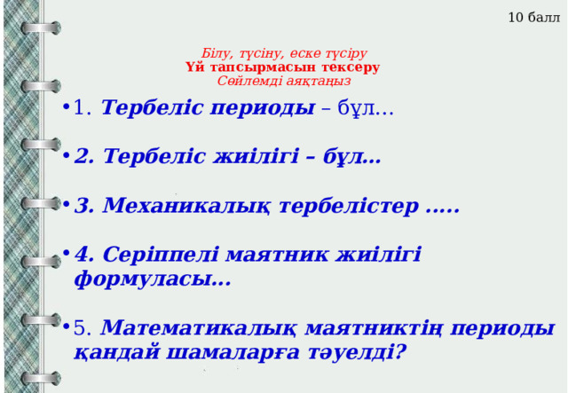 10 балл Білу, түсіну, еске түсіру  Үй тапсырмасын тексеру  Сөйлемді аяқтаңыз     1. Тербеліс периоды – бұл…  2. Тербеліс жиілігі – бұл…  3. Механикалық тербелістер .....  4. Серіппелі маятник жиілігі формуласы... 5. Математикалық маятниктің периоды қандай шамаларға тәуелді?  