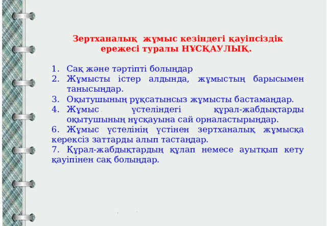 Зертханалық жұмыс кезіндегі қауіпсіздік ережесі туралы НҰСҚАУЛЫҚ.  Сақ және тәртіпті болыңдар Жұмысты істер алдында, жұмыстың барысымен танысыңдар. Оқытушының рұқсатынсыз жұмысты бастамаңдар. Жұмыс үстеліндегі құрал-жабдықтарды оқытушының нұсқауына сай орналастырыңдар. 6.  Жұмыс үстелінің үстінен зертханалық жұмысқа керексіз заттарды алып тастаңдар. 7.  Құрал-жабдықтардың құлап немесе ауытқып кету қауіпінен сақ болыңдар. 