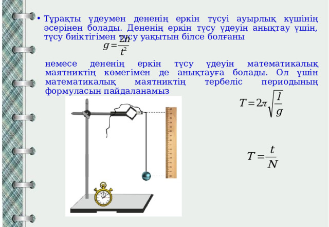 Тұрақты үдеумен дененің еркін түсуі ауырлық күшінің әсерінен болады. Дененің еркін түсу үдеуін анықтау үшін, түсу биіктігімен түсу уақытын білсе болғаны немесе дененің еркін түсу үдеуін математикалық маятниктің көмегімен де анықтауға болады. Ол үшін математикалық маятниктің тербеліс периодының формуласын пайдаланамыз 