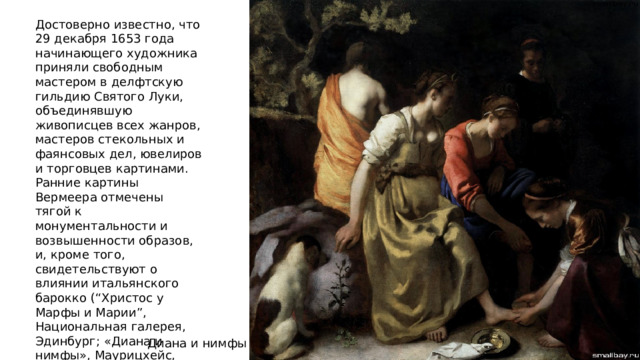 Достоверно известно, что 29 декабря 1653 года начинающего художника приняли свободным мастером в делфтскую гильдию Святого Луки, объединявшую живописцев всех жанров, мастеров стекольных и фаянсовых дел, ювелиров и торговцев картинами. Ранние картины Вермеера отмечены тягой к монументальности и возвышенности образов, и, кроме того, свидетельствуют о влиянии итальянского барокко (“Христос у Марфы и Марии”, Национальная галерея, Эдинбург; «Диана и нимфы», Маурицхейс, Гаага, 1653-1655). Диана и нимфы 