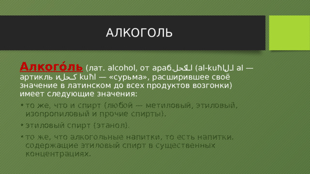 АЛКОГОЛЬ Алкого́ль (лат. alcohol, от араб. الكحل ‎ (al-kuħl, ال  al — артикль и كحل  kuħl — «сурьма», расширившее своё значение в латинском до всех продуктов возгонки) имеет следующие значения: то же, что и спирт (любой — метиловый, этиловый, изопропиловый и прочие спирты). этиловый спирт (этанол). то же, что алкогольные напитки, то есть напитки, содержащие этиловый спирт в существенных концентрациях. 