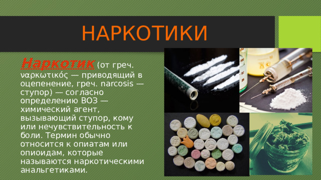 НАРКОТИКИ Наркотик (от греч. ναρκωτικός — приводящий в оцепенение, греч. narcosis — ступор) — согласно определению ВОЗ — химический агент, вызывающий ступор, кому или нечувствительность к боли. Термин обычно относится к опиатам или опиоидам, которые называются наркотическими анальгетиками. 