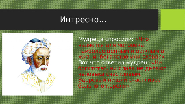 Интресно… Мудреца спросили: «Что является для человека наиболее ценным и важным в жизни: богатство или слава?» Вот что ответил мудрец: «Ни богатство, ни слава не делают человека счастливым. Здоровый нищий счастливее больного короля» .  