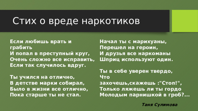 Стих о вреде наркотиков Начал ты с марихуаны, Если любишь врать и грабить Перешел на героин, И попал в преступный круг, И друзья все наркоманы Очень сложно все исправить, Если так случилось вдруг. Шприц используют один.   Ты учился на отлично, Ты в себе уверен твердо, В детстве марки собирал, Что захочешь,скажешь :