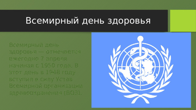 Всемирный день здоровья Всемирный день здоровья — отмечается ежегодно 7 апреля начиная с 1950 года. В этот день в 1948 году вступил в силу Устав Всемирной организации здравоохранения (ВОЗ). 