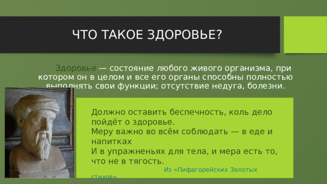 ЧТО ТАКОЕ ЗДОРОВЬЕ?  Здоровье — состояние любого живого организма, при котором он в целом и все его органы способны полностью выполнять свои функции; отсутствие недуга, болезни. Должно оставить беспечность, коль дело пойдёт о здоровье. Меру важно во всём соблюдать — в еде и напитках И в упражненьях для тела, и мера есть то, что не в тягость.  Из «Пифагорейских Золотых стихов» 