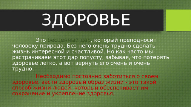 ЗДОРОВЬЕ  Это бесценный дар , который преподносит человеку природа. Без него очень трудно сделать жизнь интересной и счастливой. Но как часто мы растрачиваем этот дар попусту, забывая, что потерять здоровье легко, а вот вернуть его очень и очень трудно.  Необходимо постоянно заботиться о своем здоровье, вести здоровый образ жизни - это такой способ жизни людей, который обеспечивает им сохранение и укрепление здоровья. 
