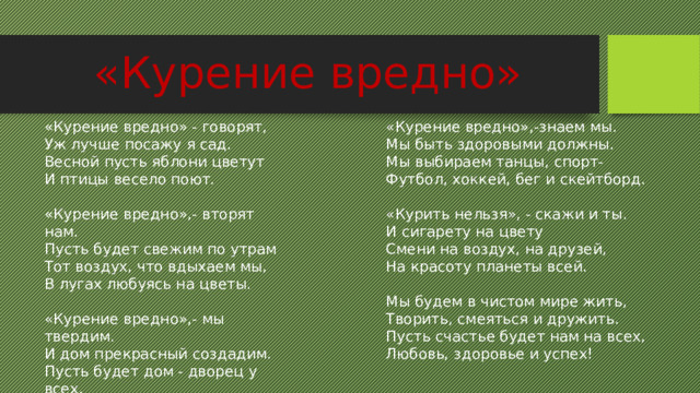 «Курение вредно» «Курение вредно»,-знаем мы. «Курение вредно» - говорят, Уж лучше посажу я сад. Мы быть здоровыми должны. Весной пусть яблони цветут Мы выбираем танцы, спорт- И птицы весело поют. Футбол, хоккей, бег и скейтборд. «Курение вредно»,- вторят нам. «Курить нельзя», - скажи и ты. Пусть будет свежим по утрам И сигарету на цвету Смени на воздух, на друзей, Тот воздух, что вдыхаем мы, На красоту планеты всей. В лугах любуясь на цветы. Мы будем в чистом мире жить, «Курение вредно»,- мы твердим. Творить, смеяться и дружить. И дом прекрасный создадим. Пусть счастье будет нам на всех, Пусть будет дом - дворец у всех, Где радость есть и звонкий смех. Любовь, здоровье и успех! 