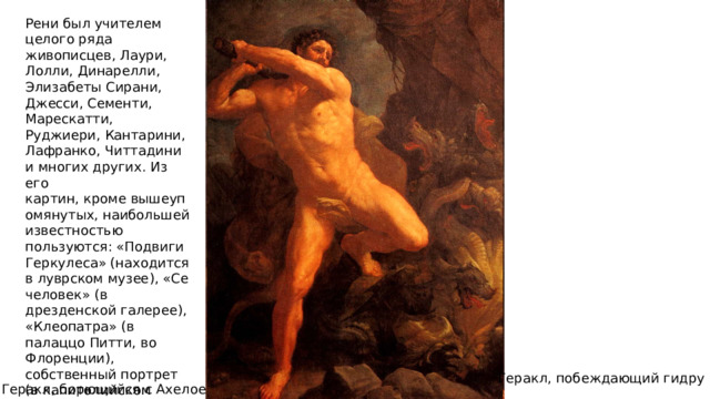 Рени был учителем целого ряда живописцев, Лаури, Лолли, Динарелли, Элизабеты Сирани, Джесси, Сементи, Марескатти, Руджиери, Кантарини, Лафранко, Читтадини и многих других. Из его картин, кроме вышеупомянутых, наибольшей известностью пользуются: «Подвиги Геркулеса» (находится в луврском музее), «Се человек» (в дрезденской галерее), «Клеопатра» (в палаццо Питти, во Флоренции), собственный портрет (в капитолийском музее) и женский портрет (в мадридском музее). Геракл, побеждающий гидру Геракл, борющийся с Ахелоем 