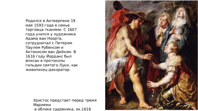 Родился в Антверпене 19 мая 1593 года в семье торговца тканями. С 1607 года учился у художника Адама ван Ноорта, сотрудничал с Питером Паулем Рубенсом и Антонисом ван Дейком. В 1616 году Йорданс был вписан в протоколы гильдии святого Луки, как живописец-декоратор. Христос предстает перед тремя Мариями  в облике садовника, ок.1616 