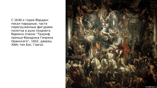 С 1640-х годов Йорданс писал парадные, часто перегруженные фигурами полотна в духе позднего барокко (панно “Триумф принца Фридриха Генриха Оранского”, 1652, дворец Хёйс тен Бос, Гаага). 
