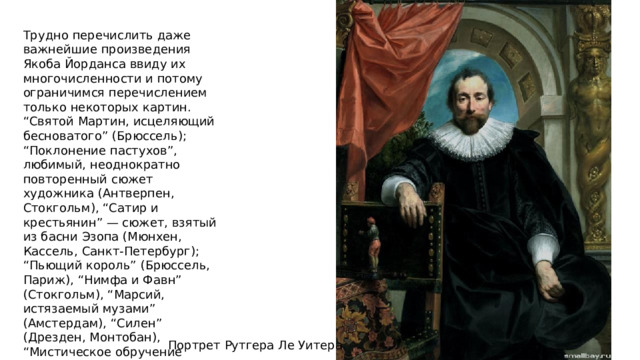 Трудно перечислить даже важнейшие произведения Якоба Йорданса ввиду их многочисленности и потому ограничимся перечислением только некоторых картин. “Святой Мартин, исцеляющий бесноватого” (Брюссель); “Поклонение пастухов”, любимый, неоднократно повторенный сюжет художника (Антверпен, Стокгольм), “Сатир и крестьянин” — сюжет, взятый из басни Эзопа (Мюнхен, Кассель, Санкт-Петербург); “Пьющий король” (Брюссель, Париж), “Нимфа и Фавн” (Стокгольм), “Марсий, истязаемый музами” (Амстердам), “Силен” (Дрезден, Монтобан), “Мистическое обручение святой Екатерины” (Мадрид), портрет адмирала Рюйтера (Лувр). Портрет Рутгера Ле Уитера 