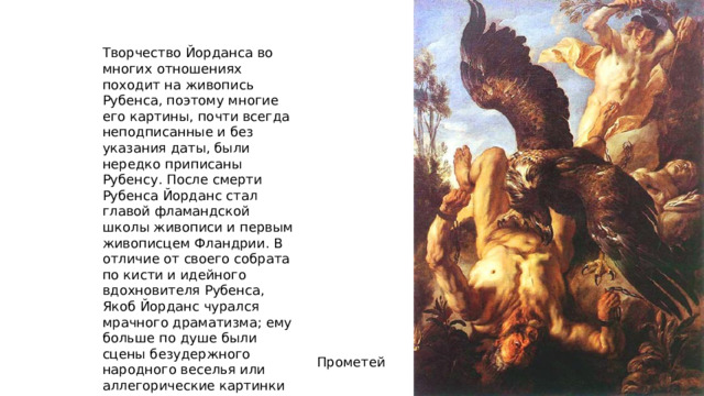 Творчество Йорданса во многих отношениях походит на живопись Рубенса, поэтому многие его картины, почти всегда неподписанные и без указания даты, были нередко приписаны Рубенсу. После смерти Рубенса Йорданс стал главой фламандской школы живописи и первым живописцем Фландрии. В отличие от своего собрата по кисти и идейного вдохновителя Рубенса, Якоб Йорданс чурался мрачного драматизма; ему больше по душе были сцены безудержного народного веселья или аллегорические картинки на околомифологические темы. Прометей 