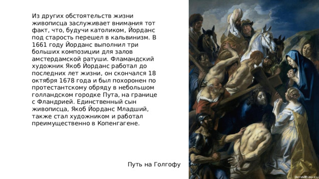 Из других обстоятельств жизни живописца заслуживает внимания тот факт, что, будучи католиком, Йорданс под старость перешел в кальвинизм. В 1661 году Йорданс выполнил три больших композиции для залов амстердамской ратуши. Фламандский художник Якоб Йорданс работал до последних лет жизни, он скончался 18 октября 1678 года и был похоронен по протестантскому обряду в небольшом голландском городке Пута, на границе с Фландрией. Единственный сын живописца, Якоб Йорданс Младший, также стал художником и работал преимущественно в Копенгагене. Путь на Голгофу 