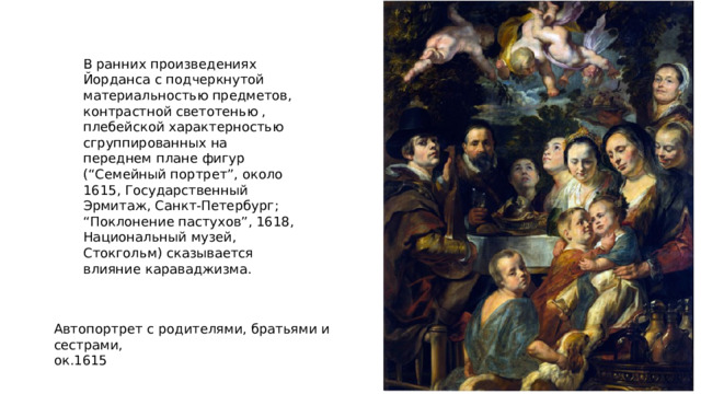 В ранних произведениях Йорданса с подчеркнутой материальностью предметов, контрастной светотенью , плебейской характерностью сгруппированных на переднем плане фигур (“Семейный портрет”, около 1615, Государственный Эрмитаж, Санкт-Петербург; “Поклонение пастухов”, 1618, Национальный музей, Стокгольм) сказывается влияние караваджизма. Автопортрет с родителями, братьями и сестрами,  ок.1615 