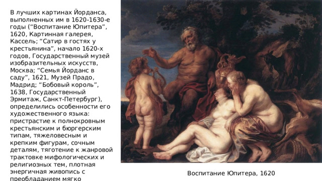 В лучших картинах Йорданса, выполненных им в 1620-1630-е годы (“Воспитание Юпитера”, 1620, Картинная галерея, Кассель; “Сатир в гостях у крестьянина”, начало 1620-х годов, Государственный музей изобразительных искусств, Москва; “Семья Йорданс в саду”, 1621, Музей Прадо, Мадрид; “Бобовый король”, 1638, Государственный Эрмитаж, Санкт-Петербург), определились особенности его художественного языка: пристрастие к полнокровным крестьянским и бюргерским типам, тяжеловесным и крепким фигурам, сочным деталям, тяготение к жанровой трактовке мифологических и религиозных тем, плотная энергичная живопись с преобладанием мягко нюансированных теплых тонов. Воспитание Юпитера, 1620 