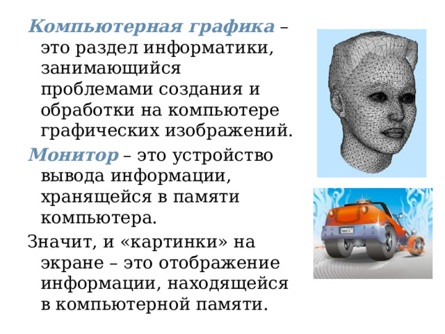 Компьютерная графика  – это раздел информатики, занимающийся проблемами создания и обработки на компьютере графических изображений. Монитор  – это устройство вывода информации, хранящейся в памяти компьютера. Значит, и «картинки» на экране – это отображение информации, находящейся в компьютерной памяти. 