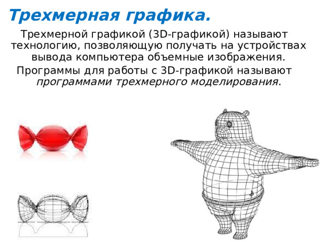 Трехмерная графика. Трехмерной графикой (3D-графикой) называют технологию, позволяющую получать на устройствах вывода компьютера объемные изображения. Программы для работы с 3D-графикой называют программами трехмерного моделирования . 