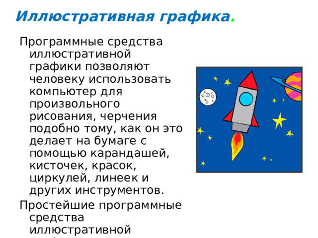 Иллюстративная графика . Программные средства иллюстративной графики позволяют человеку использовать компьютер для произвольного рисования, черчения подобно тому, как он это делает на бумаге с помощью карандашей, кисточек, красок, циркулей, линеек и других инструментов. Простейшие программные средства иллюстративной графики называются графическими редакторами. 