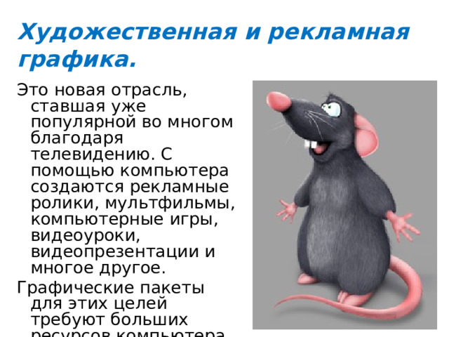 Художественная и рекламная графика. Это новая отрасль, ставшая уже популярной во многом благодаря телевидению. С помощью компьютера создаются рекламные ролики, мультфильмы, компьютерные игры, видеоуроки, видеопрезентации и многое другое. Графические пакеты для этих целей требуют больших ресурсов компьютера по быстродействию и памяти. 