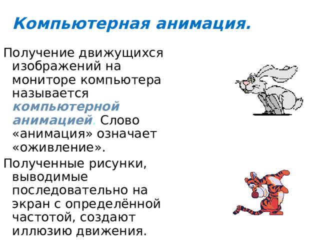 Компьютерная анимация. Получение движущихся изображений на мониторе компьютера называется компьютерной анимацией . Слово «анимация» означает «оживление». Полученные рисунки, выводимые последовательно на экран с определённой частотой, создают иллюзию движения. 