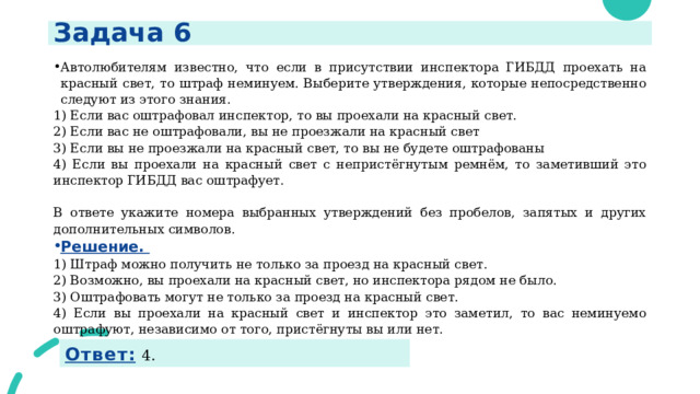 Задача 6 Автолюбителям известно, что если в присутствии инспектора ГИБДД проехать на красный свет, то штраф неминуем. Выберите утверждения, которые непосредственно следуют из этого знания. 1) Если вас оштрафовал инспектор, то вы проехали на красный свет. 2) Если вас не оштрафовали, вы не проезжали на красный свет 3) Если вы не проезжали на красный свет, то вы не будете оштрафованы 4) Если вы проехали на красный свет с непристёгнутым ремнём, то заметивший это инспектор ГИБДД вас оштрафует.   В ответе укажите номера выбранных утверждений без пробелов, запятых и других дополнительных символов. Решение.  1) Штраф можно получить не только за проезд на красный свет. 2) Возможно, вы проехали на красный свет, но инспектора рядом не было. 3) Оштрафовать могут не только за проезд на красный свет. 4) Если вы проехали на красный свет и инспектор это заметил, то вас неминуемо оштрафуют, независимо от того, пристёгнуты вы или нет.    Ответ:  4. 