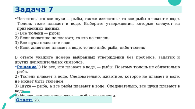 Задача 7 Известно, что все щуки — рыбы, также известно, что все рыбы плавают в воде. Тюлень тоже плавает в воде. Выберите утверждения, которые следуют из приведённых данных. 1) Все тюлени — рыбы 2) Если животное не плавает, то это не тюлень 3) Все щуки плавают в воде 4) Если животное плавает в воде, то оно либо рыба, либо тюлень   В ответе укажите номера выбранных утверждений без пробелов, запятых и других дополнительных символов. Решение 1) Не все, кто плавает в воде, — рыбы. Поэтому тюлень не обязательно рыба. 2) Тюлень плавает в воде. Следовательно, животное, которое не плавает в воде, не может быть тюленем. 3) Щука — рыба, а все рыбы плавают в воде. Следовательно, все щуки плавают в воде. 4) Не все, кто плавает в воде, — рыбы или тюлени.  Ответ:  23. 