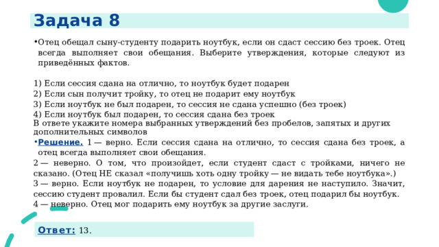 Задача 8 Отец обещал сыну-студенту подарить ноутбук, если он сдаст сессию без троек. Отец всегда выполняет свои обещания. Выберите утверждения, которые следуют из приведённых фактов.   1) Если сессия сдана на отлично, то ноутбук будет подарен 2) Если сын получит тройку, то отец не подарит ему ноутбук 3) Если ноутбук не был подарен, то сессия не сдана успешно (без троек) 4) Если ноутбук был подарен, то сессия сдана без троек В ответе укажите номера выбранных утверждений без пробелов, запятых и других дополнительных символов Решение. 1 — верно. Если сессия сдана на отлично, то сессия сдана без троек, а отец всегда выполняет свои обещания. 2 — неверно. О том, что произойдет, если студент сдаст с тройками, ничего не сказано. (Отец НЕ сказал «получишь хоть одну тройку — не видать тебе ноутбука».) 3 — верно. Если ноутбук не подарен, то условие для дарения не наступило. Значит, сессию студент провалил. Если бы студент сдал без троек, отец подарил бы ноутбук. 4 — неверно. Отец мог подарить ему ноутбук за другие заслуги.  Ответ:  13. 