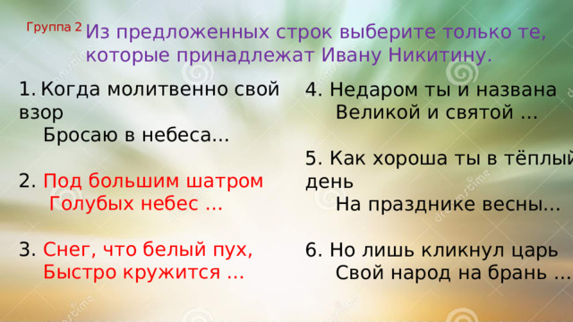Группа 2 Из предложенных строк выберите только те, которые принадлежат Ивану Никитину. 1.  Когда молитвенно свой взор  Бросаю в небеса… 2. Под большим шатром  Голубых небес … 3. Снег, что белый пух,  Быстро кружится … 4. Недаром ты и названа  Великой и святой … 5. Как хороша ты в тёплый день  На празднике весны… 6. Но лишь кликнул царь  Свой народ на брань … 