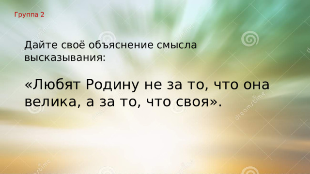 Группа 2 Дайте своё объяснение смысла высказывания: «Любят Родину не за то, что она велика, а за то, что своя». 