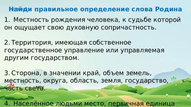 Найди правильное определение слова Родина Группа 3 1.  Местность рождения человека, к судьбе которой он ощущает свою духовную сопричастность. 2.  Территория, имеющая собственное государственное управление или управляемая другим государством. 3.  Сторона, в значении край, объем земель, местность, округа, область, земля, государство, часть света. 4.  Населённое людьми место, первичная единица расселения людей в пределах одного застроенного земельного участка. 