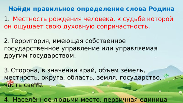 Найди правильное определение слова Родина Группа 3 1.   Местность рождения человека, к судьбе которой он ощущает свою духовную сопричастность. 2.  Территория, имеющая собственное государственное управление или управляемая другим государством. 3.  Сторона, в значении край, объем земель, местность, округа, область, земля, государство, часть света. 4.  Населённое людьми место, первичная единица расселения людей в пределах одного застроенного земельного участка. 