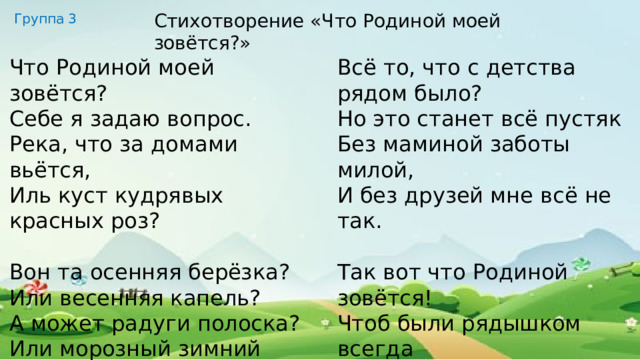 Стихотворение «Что Родиной моей зовётся?» Группа 3 Всё то, что с детства рядом было? Но это станет всё пустяк Без маминой заботы милой, И без друзей мне всё не так. Так вот что Родиной зовётся! Чтоб были рядышком всегда Все, кто поддержит, улыбнётся, Кому нужна и я сама! Что Родиной моей зовётся? Себе я задаю вопрос. Река, что за домами вьётся, Иль куст кудрявых красных роз? Вон та осенняя берёзка? Или весенняя капель? А может радуги полоска? Или морозный зимний день? 